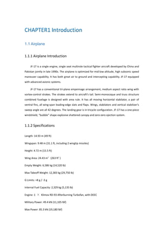 1.1 Airplane
1.1.1 Airplane Introduction
JF-17 is a single engine, single seat multirole tactical fighter aircraft developed by China and
Pakistan jointly in late 1990s. The airplane is optimized for mid-low altitude, high subsonic speed
maneuver capability. It has both great air to ground and intercepting capability. JF-17 equipped
with advanced avionic systems.
JF-17 has a conventional tri-plane empennage arrangement, medium aspect ratio wing with
vortex-control strakes. The strakes extend to aircraft’s tail. Semi-monocoque and truss structure
combined fuselage is designed with area rule. It has all moving horizontal stabilator, a pair of
ventral fins, all wing-span leading-edge slats and flaps. Wings, stabilators and vertical stabilizer’s
sweep angle are all 42 degrees. The landing gear is in tricycle configuration. JF-17 has a one-piece
windshield, “bubble” shape explosive shattered canopy and zero-zero ejection system.
1.1.2 Specifications
Length: 14.93 m (49 ft)
Wingspan: 9.48 m (31.1 ft, including 2 wingtip missiles)
Height: 4.72 m (15.5 ft)
Wing Area: 24.43 m² (263 ft²)
Empty Weight: 6,586 kg (14,520 lb)
Max Takeoff Weight: 12,383 kg (29,750 lb)
G Limits: +8 g / -3 g
Internal Fuel Capacity: 2,329 kg (5,135 lb)
Engine: 1 × Klimov RD-93 Afterburning Turbofan, with DEEC
Military Power: 49.4 kN (11,105 lbf)
Max Power: 85.3 kN (19,180 lbf)
 