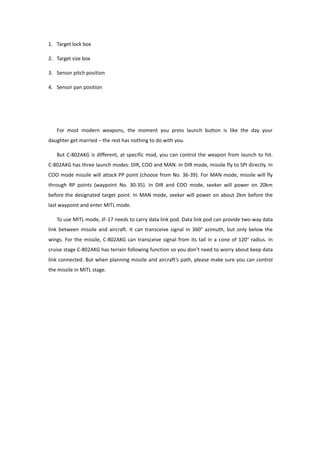 1. Target lock box
2. Target size box
3. Sensor pitch position
4. Sensor pan position
For most modern weapons, the moment you press launch button is like the day your
daughter get married – the rest has nothing to do with you.
But C-802AKG is different, at specific mod, you can control the weapon from launch to hit.
C-802AKG has three launch modes: DIR, COO and MAN. In DIR mode, missile fly to SPI directly. In
COO mode missile will attack PP point (choose from No. 36-39). For MAN mode, missile will fly
through RP points (waypoint No. 30-35). In DIR and COO mode, seeker will power on 20km
before the designated target point. In MAN mode, seeker will power on about 2km before the
last waypoint and enter MITL mode.
To use MITL mode, JF-17 needs to carry data link pod. Data link pod can provide two-way data
link between missile and aircraft. It can transceive signal in 360° azimuth, but only below the
wings. For the missile, C-802AKG can transceive signal from its tail in a cone of 120° radius. In
cruise stage C-802AKG has terrain following function so you don’t need to worry about keep data
link connected. But when planning missile and aircraft’s path, please make sure you can control
the missile in MITL stage.
 