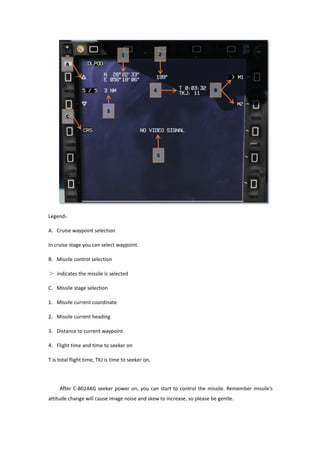 Legend：
A. Cruise waypoint selection
In cruise stage you can select waypoint.
B. Missile control selection
＞ indicates the missile is selected
C. Missile stage selection
1. Missile current coordinate
2. Missile current heading
3. Distance to current waypoint
4. Flight time and time to seeker on
T is total flight time, TKJ is time to seeker on.
After C-802AKG seeker power on, you can start to control the missile. Remember missile’s
attitude change will cause image noise and skew to increase, so please be gentle.
 