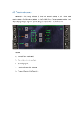 6.2 Countermeasures.
Maneuver is not always enough to shake off missiles coming at you. You’ll need
countermeasure. Thunder can carry up to 36 chaffs and 32 flares. You can use auto mode or 5 set
of preset programs (set in game’s special setting) to dispense these countermeasures.
Legend：
A. Manual/Auto mode switch
B. Current countermeasure type.
C. Current program.
1. Current flare and chaff quantity.
2. Program’s flare and chaff quantity.
 