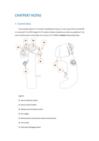 7. Control Stick
If you studied about JF-17 Thunder’s development history, it’s very easy to find out that PAF
is in love with F-16. PAF thought JF-17’s control interface should be as similar as possible to F-16,
since it will be easier to train pilots. As a result, JF-17’s HOTAS is heavily influenced by Viper.
Legend：
S1. Sensor Selection Switch
S2. Sensor Control Switch
S3. Weapon launch/release button
S4. Gun trigger
S5. Missile jettison button/nose wheel control button
S6. Trim switch
S7. Auto pilot disengage button
 