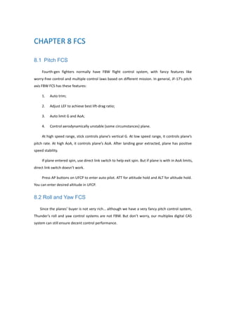 8.1 Pitch FCS
Fourth-gen fighters normally have FBW flight control system, with fancy features like
worry-free control and multiple control laws based on different mission. In general, JF-17’s pitch
axis FBW FCS has these features:
1. Auto trim;
2. Adjust LEF to achieve best lift-drag ratio;
3. Auto limit G and AoA;
4. Control aerodynamically unstable (some circumstances) plane.
At high speed range, stick controls plane’s vertical G. At low speed range, it controls plane’s
pitch rate. At high AoA, it controls plane’s AoA. After landing gear extracted, plane has positive
speed stability.
If plane entered spin, use direct link switch to help exit spin. But if plane is with in AoA limits,
direct link switch doesn’t work.
Press AP buttons on UFCP to enter auto pilot. ATT for attitude hold and ALT for altitude hold.
You can enter desired altitude in UFCP.
8.2 Roll and Yaw FCS
Since the planes’ buyer is not very rich… although we have a very fancy pitch control system,
Thunder’s roll and yaw control systems are not FBW. But don’t worry, our multiplex digital CAS
system can still ensure decent control performance.
 