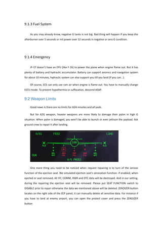 9.1.3 Fuel System
As you may already know, negative G tanks is not big. Bad thing will happen if you keep the
afterburner over 5 seconds or mil power over 12 seconds in negative or zero G condition.
9.1.4 Emergency
JF-17 doesn’t have an EPU (like F-16) to power the plane when engine flame out. But it has
plenty of battery and hydraulic accumulator. Battery can support avionics and navigation system
for about 10 minutes, hydraulic system can also support you till you land (if you can...).
Of course, ECS can only use ram air when engine is flame out. You have to manually change
ECS’s mode. To prevent hypothermia or suffocation, descend ASAP.
9.2 Weapon Limits
Good news is there are no limits for A2A missiles and all pods.
But for A2G weapon, heavier weapons are more likely to damage their pylon in high G
situation. When pylon is damaged, you won’t be able to launch or even jettison the payload. Ask
ground crew to repair it after landing.
One more thing you need to be noticed when request repairing is to turn of the zeroize
function of the ejection seat. We simulated ejection seat’s zeroization function: if enabled, when
ejected or seat removed, All IFF, COMM, RWR and DTC data will be destroyed. And in our setting,
during the repairing the ejection seat will be removed. Please put SEAT FUNCTION switch to
DISABLE prior to repair otherwise the data we mentioned above will be deleted. ZEROIZER button
locates on the right side of the ZCP panel, it can manually delete all sensitive data. For instance if
you have to land at enemy airport, you can open the protect cover and press the ZEROIZER
button.
 