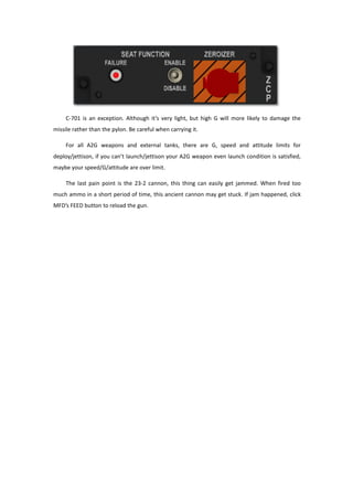 C-701 is an exception. Although it’s very light, but high G will more likely to damage the
missile rather than the pylon. Be careful when carrying it.
For all A2G weapons and external tanks, there are G, speed and attitude limits for
deploy/jettison, if you can’t launch/jettison your A2G weapon even launch condition is satisfied,
maybe your speed/G/attitude are over limit.
The last pain point is the 23-2 cannon, this thing can easily get jammed. When fired too
much ammo in a short period of time, this ancient cannon may get stuck. If jam happened, click
MFD’s FEED button to reload the gun.
 