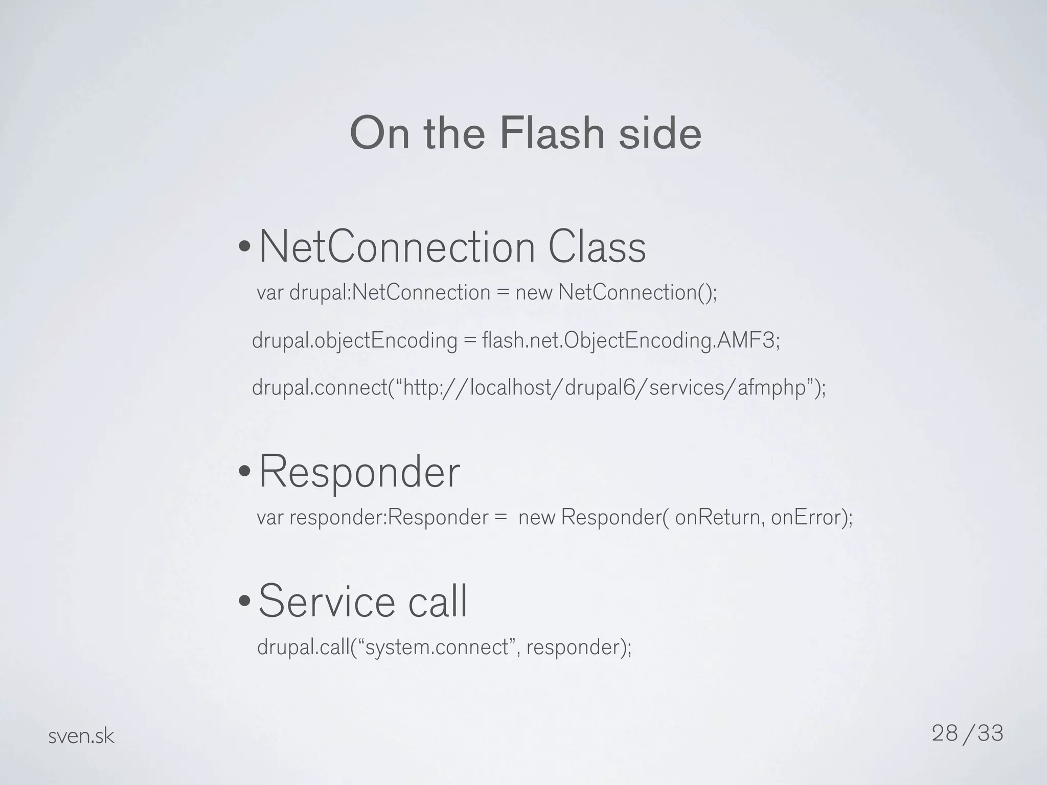 On the Flash side

          •NetConnection Class
           var drupal:NetConnection = new NetConnection();
           drupal.objectEncoding = ﬂash.net.ObjectEncoding.AMF3;
           drupal.connect(“http://localhost/drupal6/services/afmphp”);


          •Responder
           var responder:Responder = new Responder( onReturn, onError);


          •Service call
           drupal.call(“system.connect”, responder);


sven.sk                                                                   28 /33
 