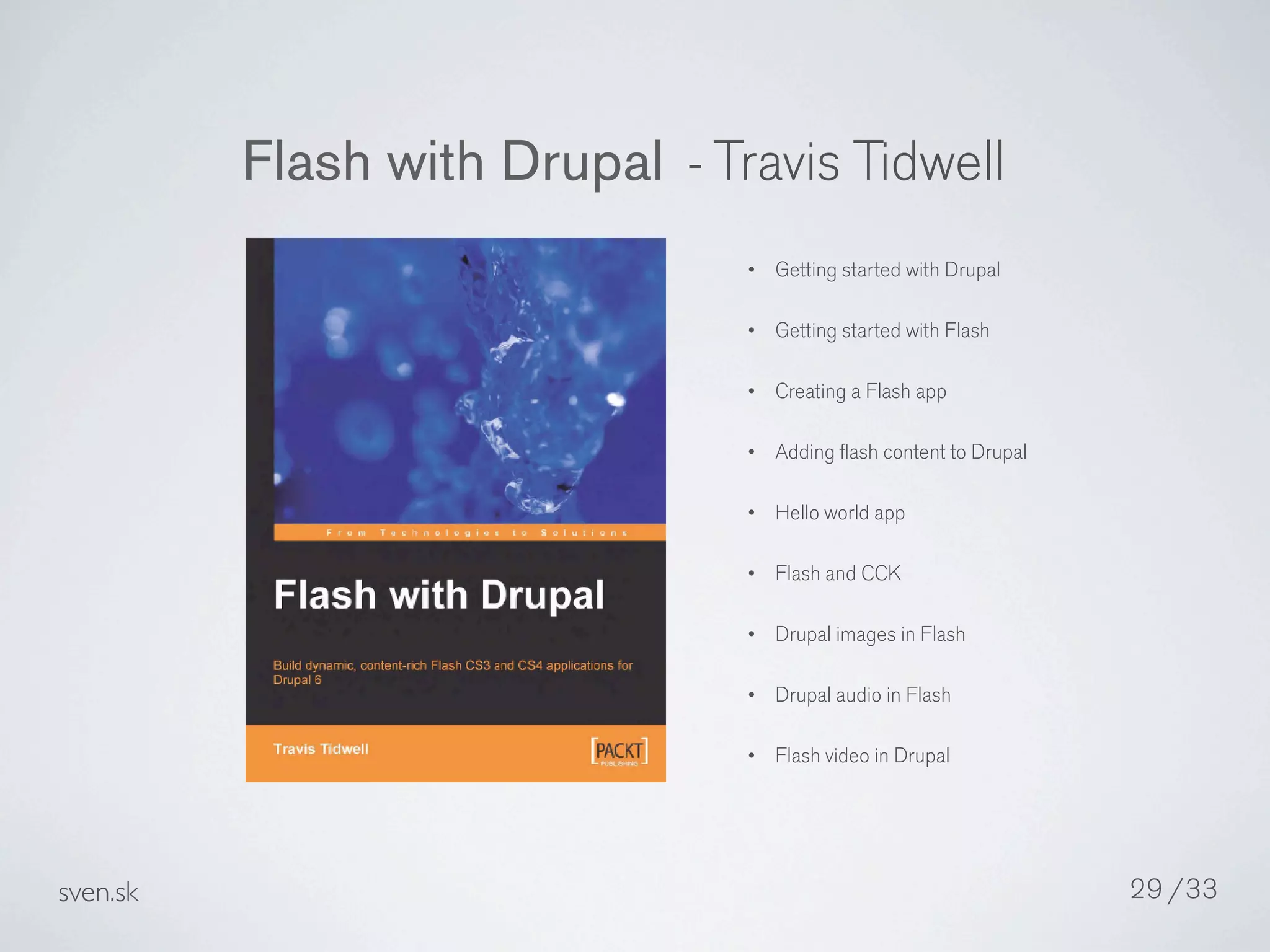 Flash with Drupal - Travis Tidwell
                                •   Getting started with Drupal

                                •   Getting started with Flash

                                •   Creating a Flash app

                                •   Adding ﬂash content to Drupal

                                •   Hello world app

                                •   Flash and CCK

                                •   Drupal images in Flash

                                •   Drupal audio in Flash

                                •   Flash video in Drupal




sven.sk                                                             29 /33
 