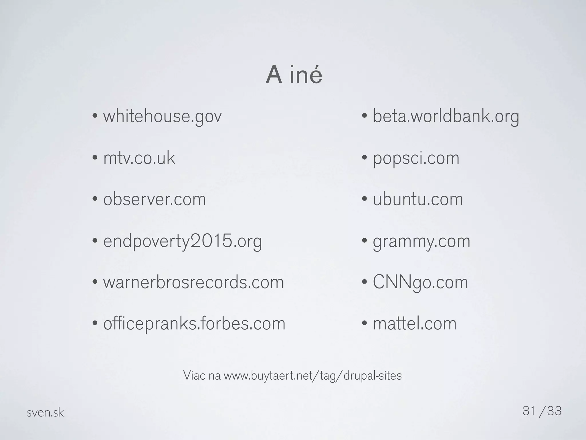 A iné
          • whitehouse.gov                              • beta.worldbank.org

          • mtv.co.uk                                   • popsci.com

          • observer.com                                • ubuntu.com

          • endpoverty2015.org                          • grammy.com

          • warnerbrosrecords.com                       • CNNgo.com

          • ofﬁcepranks.forbes.com                      • mattel.com


                        Viac na www.buytaert.net/tag/drupal-sites

sven.sk                                                                        31 /33
 