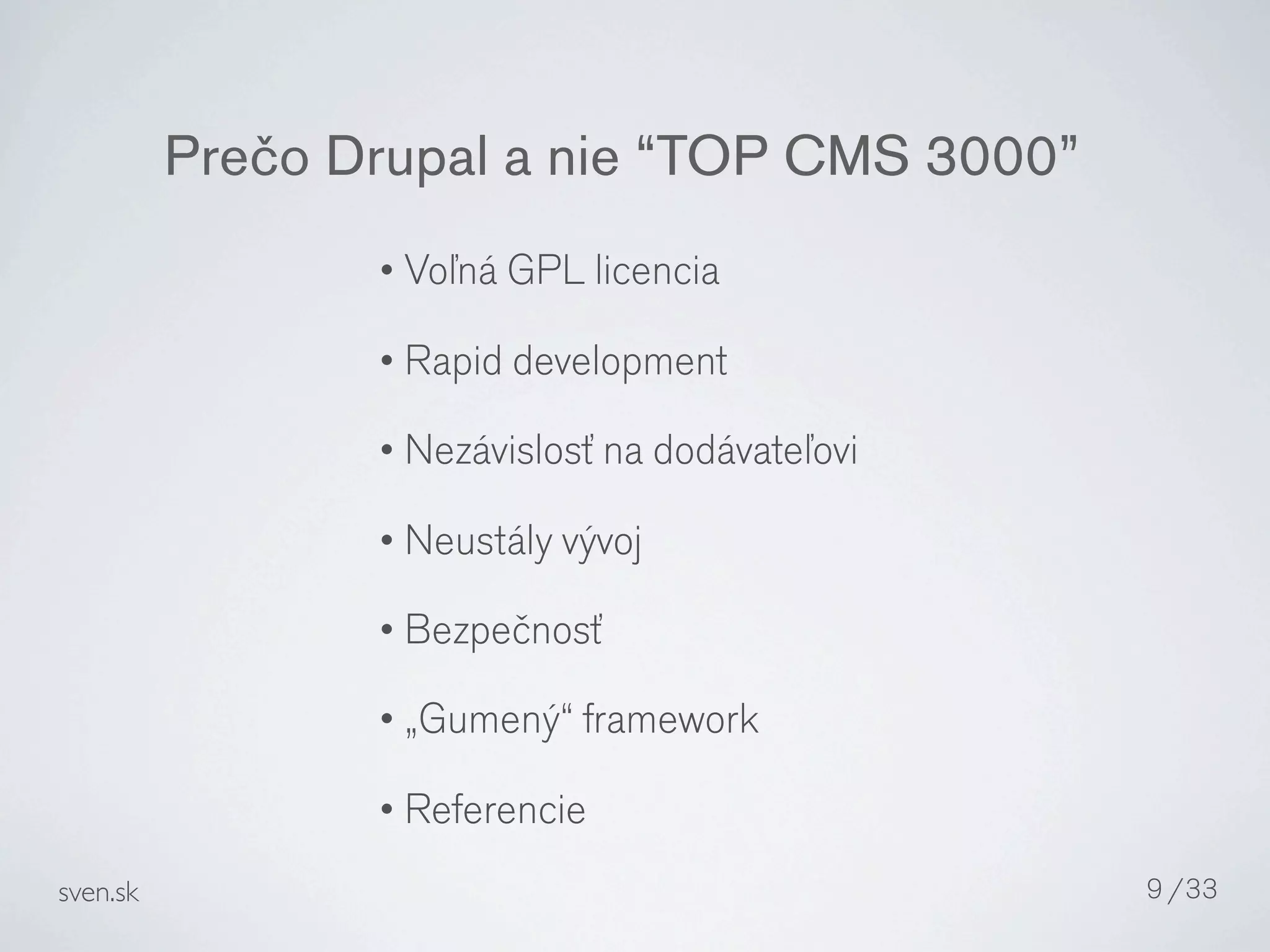 Prečo Drupal a nie “TOP CMS 3000”
                 • Voľná GPL licencia

                 • Rapid development

                 • Nezávislosť na dodávateľovi

                 • Neustály vývoj

                 • Bezpečnosť

                 • „Gumený“ framework

                 • Referencie

sven.sk                                          9 /33
 