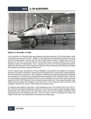 DCS [L-39 ALBATROS]
10 HISTORY
Figure 2: L-39 model, 1:1 scale
In the meantime, the “Motorlet” plant was preparing a licensed production of the Soviet engine, which
received the local name AI-21W (W – “Walter”). In the beginning it was decided to produce only a small
number of these engines. Several units from this lot were tested on stand in Prague and on the Il-28
flying lab at LVÚ. Due to the fact that the AI-25 initially could not produce sufficient thrust, Czech
engineers started its modernization. Soon a decision was made, that all mass-produced airplanes
would have the improved AI-25TL engine with 1720 kgF of thrust, delivered by the Zaporozhye Engine
Plant (today the joint-stock company “Motor Sich”).
The VS-1 ejection seat, developed at LVÚ by Jiří Matějček, was planned to be installed on the airplane.
Apart from the ejection mechanism, the seat had to be equipped with a rocket booster, allowing ejection
from the airplane on the ground. In 1967, designers manufactured several seat prototypes and started
ground testing. The next year they manufactured several prototypes of VS-1B ejection seats. They had
no rocket boosters, because development of this unit was delayed. At the same time, those seats were
tested on the MiG-15UTI flying lab. Around 50 ejections were performed. They showed that pilots could
safely leave the airplane from heights no less than 300 m, and it could be used on the first L-39С
prototypes. Besides that, various L-39С systems were tested as well.
For testing it was decided to build seven L-39С prototypes at once. Five of them (Х-02, Х-03, Х-05, Х-
06, Х-07) were intended for flight testing, while X-01 and X-04 were used for static and fatigue testing
respectively. Aero Vodochody was the main factory. Here, the nose and fuselage midsections were
produced and the final assembly was done. The “Let” plant in Kunovice produced the wings, and
Prague “Rudý Letov” was responsible for the tail part and empennage.
 