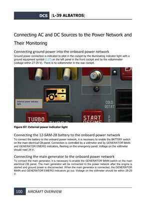 DCS [L-39 ALBATROS]
100 AIRCRAFT OVERVIEW
Connecting AC and DC Sources to the Power Network and
Their Monitoring
Connecting ground power into the onboard power network
Ground power connection is indicated to pilot in the cockpit by the illuminating indicator light with a
ground equipment symbol (117) on the left panel in the front cockpit and by the voltammeter
(voltage within 27-29 V). There is no voltammeter in the rear cockpit.
Figure 87: External power indicator light
Connecting the 12-SАМ-28 battery to the onboard power network
To connect the battery to the onboard power network, it is necessary to enable the BATTERY switch
on the main electrical CB panel. Connection is controlled by a voltmeter and by GENERATOR MAIN
and GENERATOR EMERG indicators, flashing on the emergency panel. Voltage on the voltmeter
should read 24 V.
Connecting the main generator to the onboard power network
To connect the main generator, it is necessary to enable the GENERATOR MAIN switch on the main
electrical CB panel. The main generator will be connected to the power network after the engine is
started and ground power is disconnected. When the main generator is connected, the GENERATOR
MAIN and GENERATOR EMERG indicators go out. Voltage on the voltmeter should be within 28-29
V.
External power indicator
light
 