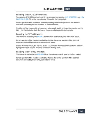 [L-39 ALBATROS] DCS
EAGLE DYNAMICS 101
Enabling the SPO-1000 inverters:
To enable the SPO-1000 inverters I and II, it is necessary to enable the 115V INVERTOR I and 115V
INVERTOR II (96) CBs on the main electrical CB panel in the front cockpit.
Correct operation of the inverters is verified by checking the normal operation of the electrical
consumers powered by the two inverters, as mentioned above.
Should one of the inverters fail, all consumers automatically switch to the working inverter and the
INV. 115V FAIL indicator starts flashing on the warning lights panel in both cockpits.
Enabling the SPT-40 inverter:
This inverter is enabled by the ENGINE CB on the main electrical CB panel in the front cockpit.
Correct operation of the inverter is verified by checking the normal operation of the electrical
consumers powered by this inverter, as mentioned above.
In case of inverter failure, the red INV. 3x36V FAIL indicator illuminates on the caution & advisory
lights panel in both cockpits. This lamp operates in flashing mode.
Enabling the PT-500C inverter:
This inverter is enabled by the AGD-GMK CB on the main electrical CB panel in the front cockpit.
Correct operation of the inverter is verified by checking the normal operation of the electrical
consumers powered by this inverter, as mentioned above.
 
