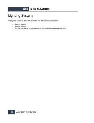 DCS [L-39 ALBATROS]
102 AIRCRAFT OVERVIEW
Lighting System
The lighting system of the L-39C is divided into the following subsystems:
• Exterior lighting
• Interior lighting
• Cockpit indications, including warning, caution and advisory indicator lights
 