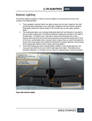 [L-39 ALBATROS] DCS
EAGLE DYNAMICS 103
Exterior Lighting
This exterior lighting subsystem is used to mark the airplane on the ground and in the air and
consists of the following lights:
1. Three navigation (position) lights: two lights of green and red color, located on the right
and left tip tanks respectively, and a white light, installed on the top of the fin. Because
these lights indicate the relative position of the aircraft, they are also called "position
lights".
2. Two landing/taxi lights: one combined landing/taxi light with two filaments is mounted to
the tip of each wingtip tank. The difference between landing and taxi lights is the width of
the light beam. Taxi lights have a wide beam, because they illuminate the runway /
taxiway while moving on the ground during darkness and provide illumination just in front
of the nose. Landing lights have a narrower beam, because they are used to illuminate the
terrain and runway ahead during takeoff and landing from greater distances. and the beam
of the landing light filament covers a larger (all-round) pattern.
3. Three white landing gear down indicating lights installed on each landing gear leg: one
nose gear down light and two main (left & right) gear down lights. These lights act as
downlock indicators, i.e. the lights come on when the respective gear is down and locked.
Figure 88: Exterior lights
Nav(igation) lights:
green (right wing), red (left wing)
and white (tail)
Landing/Taxi lights
(one on each wingtip)
Landing gear down indicating lights
(one on each landing gear strut)
 