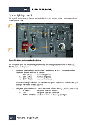DCS [L-39 ALBATROS]
104 AIRCRAFT OVERVIEW
Exterior lighting controls
The controls for the exterior lighting are located on the right console auxiliary switch panel in the
forward cockpit only:
Figure 89: Controls for navigation lights
The navigation lights are controlled by the following two three-position switches in the NAVIG.
LIGHTS section of the panel:
1. Navigation lights intensity control switch (labeled BRIGHTNESS) with three different
brightness settings (from top to bottom):
a. 60% (BRT): medium brightness
b. 30% (DIM): minimum brightness
c. 100% (MAX): maximum brightness
This switch setting is effective only when the navigation lights mode control switch (see
below) is not in OFF (middle) position.
2. Navigation lights mode control switch with three different settings (from top to bottom):
a. FLICKER: navigation lights are flashing
b. OFF: navigation lights are turned off
c. FIXED LIGHTING: steady illumination of the navigation lights
1
2
 