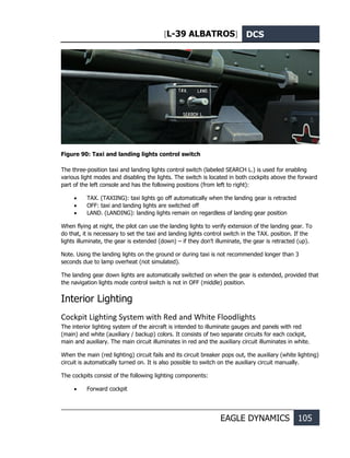 [L-39 ALBATROS] DCS
EAGLE DYNAMICS 105
Figure 90: Taxi and landing lights control switch
The three-position taxi and landing lights control switch (labeled SEARCH L.) is used for enabling
various light modes and disabling the lights. The switch is located in both cockpits above the forward
part of the left console and has the following positions (from left to right):
• TAX. (TAXIING): taxi lights go off automatically when the landing gear is retracted
• OFF: taxi and landing lights are switched off
• LAND. (LANDING): landing lights remain on regardless of landing gear position
When flying at night, the pilot can use the landing lights to verify extension of the landing gear. To
do that, it is necessary to set the taxi and landing lights control switch in the TAX. position. If the
lights illuminate, the gear is extended (down) – if they don’t illuminate, the gear is retracted (up).
Note. Using the landing lights on the ground or during taxi is not recommended longer than 3
seconds due to lamp overheat (not simulated).
The landing gear down lights are automatically switched on when the gear is extended, provided that
the navigation lights mode control switch is not in OFF (middle) position.
Interior Lighting
Cockpit Lighting System with Red and White Floodlights
The interior lighting system of the aircraft is intended to illuminate gauges and panels with red
(main) and white (auxiliary / backup) colors. It consists of two separate circuits for each cockpit,
main and auxiliary. The main circuit illuminates in red and the auxiliary circuit illuminates in white.
When the main (red lighting) circuit fails and its circuit breaker pops out, the auxiliary (white lighting)
circuit is automatically turned on. It is also possible to switch on the auxiliary circuit manually.
The cockpits consist of the following lighting components:
• Forward cockpit
2
 