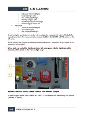 DCS [L-39 ALBATROS]
106 AIRCRAFT OVERVIEW
o Individual instrument lights
o Six console light bulbs
o One center pedestal light
o Standby compass light
o Pitch trim position indicator light
o Directional gyro control box
• Aft cockpit
o Individual instrument lights
o Four console lights
o One center pedestal light
In both cockpits, each instrument on the instrument panel is equipped with red or white bulbs for
indirect illumination. The instrument lights are controlled from the COCKPIT LIGHTS section on the
left panel.
The KI-13 magnetic compass is always illuminated by white color, regardless of the position of the
instrument lighting switch.
When both red and white lighting systems fail, emergency interior lighting must be
enabled, which exists in the front cockpit only!
Figure 91: Interior lighting system controls, front and rear cockpits
In both cockpits, the left panel contains a COCKPIT LIGHTS section with the following two controls
(from top to bottom):
1
2
 