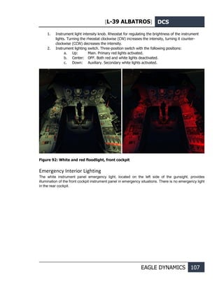 [L-39 ALBATROS] DCS
EAGLE DYNAMICS 107
1. Instrument light intensity knob. Rheostat for regulating the brightness of the instrument
lights. Turning the rheostat clockwise (CW) increases the intensity, turning it counter-
clockwise (CCW) decreases the intensity.
2. Instrument lighting switch. Three-position switch with the following positions:
a. Up: Main. Primary red lights activated.
b. Center: OFF. Both red and white lights deactivated.
c. Down: Auxiliary. Secondary white lights activated.
Figure 92: White and red floodlight, front cockpit
Emergency Interior Lighting
The white instrument panel emergency light, located on the left side of the gunsight, provides
illumination of the front cockpit instrument panel in emergency situations. There is no emergency light
in the rear cockpit.
 