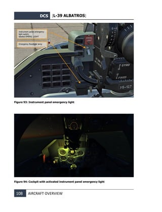 DCS [L-39 ALBATROS]
108 AIRCRAFT OVERVIEW
Figure 93: Instrument panel emergency light
Figure 94: Cockpit with activated instrument panel emergency light
Instrument panel emergency
light switch,
labeled EMERG. LIGHT
Emergency floodlight lamp
 