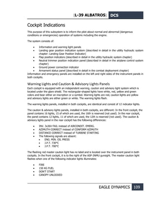 [L-39 ALBATROS] DCS
EAGLE DYNAMICS 109
Cockpit Indications
This purpose of this subsystem is to inform the pilot about normal and abnormal (dangerous
conditions or emergencies) operation of systems including the engine.
The system consists of:
• Information and warning light panels
• Landing gear position indication system (described in detail in the utility hydraulic system
chapter: Landing Gear Position Indicator)
• Flap position indicators (described in detail in the utility hydraulic system chapter)
• Neutral trimmer position indication panel (described in detail in the airplane control system
chapter)
• Ground power connection indicator
• Armament status panel (described in detail in the combat deployment chapter)
Information and emergency panels are installed on the left and right sides of the instrument panels in
both cockpits.
Warning Lights and Caution & Advisory Lights Panels
Each cockpit is equipped with an independent warning, caution and advisory light system which is
located under the glare shield. The rectangular-shaped lights have white, red, yellow and green
colors and bear either an inscription or a symbol. Warning lights are red, caution lights are yellow
and advisory lights are either green or white. The warning lights flash.
The warning lights panels, installed in both cockpits, are identical and consist of 12 indicator lights.
The caution & advisory lights panels, installed in both cockpits, are different: In the front cockpit, the
panel contains 16 lights, 15 of which are used, the 16th is reserved (not used). In the rear cockpit,
the panel contains 12 lights, 11 of which are used, the 12th is reserved (not used). The caution &
advisory lights panel in the rear cockpit has the following differences:
• INV. 3x36V FAIL instead of AIRCONDIT. EMERG.
• AZIMUTH CORRECT instead of CONFORM AZIMUTH
• DISTANCE CORRECT instead of TURBINE STARTING
• The following signals are absent:
• ENG. MIN. OIL PRESS
• J.P.T. 730°С
• J.P.T. 700°С
The flashing red master caution light has no label and is located over the instrument panel in both
cockpits. In the front cockpit, it is to the right of the ASP-3NMU gunsight. The master caution light
flashes when one of the following indicator lights illuminates:
• FIRE
• 150 KG FUEL
• DON’T START
• CANOPY UNLOCKED
 