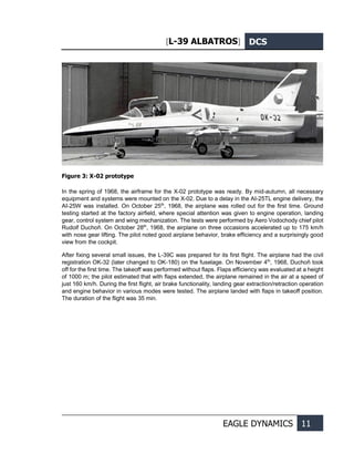 [L-39 ALBATROS] DCS
EAGLE DYNAMICS 11
Figure 3: X-02 prototype
In the spring of 1968, the airframe for the X-02 prototype was ready. By mid-autumn, all necessary
equipment and systems were mounted on the X-02. Due to a delay in the AI-25TL engine delivery, the
AI-25W was installed. On October 25th
, 1968, the airplane was rolled out for the first time. Ground
testing started at the factory airfield, where special attention was given to engine operation, landing
gear, control system and wing mechanization. The tests were performed by Aero Vodochody chief pilot
Rudolf Duchoň. On October 28th
, 1968, the airplane on three occasions accelerated up to 175 km/h
with nose gear lifting. The pilot noted good airplane behavior, brake efficiency and a surprisingly good
view from the cockpit.
After fixing several small issues, the L-39С was prepared for its first flight. The airplane had the civil
registration OK-32 (later changed to OK-180) on the fuselage. On November 4th
, 1968, Duchoň took
off for the first time. The takeoff was performed without flaps. Flaps efficiency was evaluated at a height
of 1000 m; the pilot estimated that with flaps extended, the airplane remained in the air at a speed of
just 160 km/h. During the first flight, air brake functionality, landing gear extraction/retraction operation
and engine behavior in various modes were tested. The airplane landed with flaps in takeoff position.
The duration of the flight was 35 min.
 