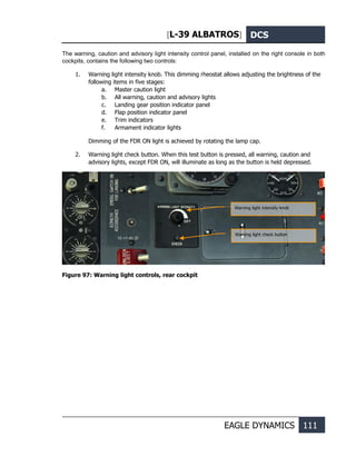 [L-39 ALBATROS] DCS
EAGLE DYNAMICS 111
The warning, caution and advisory light intensity control panel, installed on the right console in both
cockpits, contains the following two controls:
1. Warning light intensity knob. This dimming rheostat allows adjusting the brightness of the
following items in five stages:
a. Master caution light
b. All warning, caution and advisory lights
c. Landing gear position indicator panel
d. Flap position indicator panel
e. Trim indicators
f. Armament indicator lights
Dimming of the FDR ON light is achieved by rotating the lamp cap.
2. Warning light check button. When this test button is pressed, all warning, caution and
advisory lights, except FDR ON, will illuminate as long as the button is held depressed.
Figure 97: Warning light controls, rear cockpit
Warning light intensity knob
Warning light check button
 