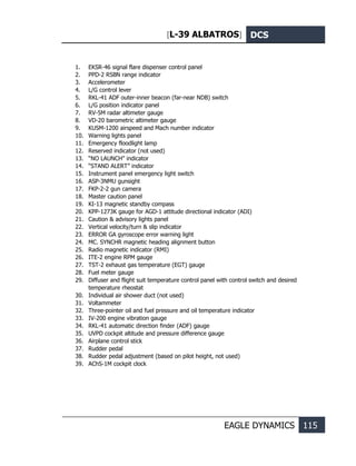 [L-39 ALBATROS] DCS
EAGLE DYNAMICS 115
1. EKSR-46 signal flare dispenser control panel
2. PPD-2 RSBN range indicator
3. Accelerometer
4. L/G control lever
5. RKL-41 ADF outer-inner beacon (far-near NDB) switch
6. L/G position indicator panel
7. RV-5M radar altimeter gauge
8. VD-20 barometric altimeter gauge
9. KUSM-1200 airspeed and Mach number indicator
10. Warning lights panel
11. Emergency floodlight lamp
12. Reserved indicator (not used)
13. “NO LAUNCH” indicator
14. “STAND ALERT” indicator
15. Instrument panel emergency light switch
16. ASP-3NMU gunsight
17. FKP-2-2 gun camera
18. Master caution panel
19. KI-13 magnetic standby compass
20. KPP-1273K gauge for AGD-1 attitude directional indicator (ADI)
21. Caution & advisory lights panel
22. Vertical velocity/turn & slip indicator
23. ERROR GA gyroscope error warning light
24. MC. SYNCHR magnetic heading alignment button
25. Radio magnetic indicator (RMI)
26. ITE-2 engine RPM gauge
27. TST-2 exhaust gas temperature (EGT) gauge
28. Fuel meter gauge
29. Diffuser and flight suit temperature control panel with control switch and desired
temperature rheostat
30. Individual air shower duct (not used)
31. Voltammeter
32. Three-pointer oil and fuel pressure and oil temperature indicator
33. IV-200 engine vibration gauge
34. RKL-41 automatic direction finder (ADF) gauge
35. UVPD cockpit altitude and pressure difference gauge
36. Airplane control stick
37. Rudder pedal
38. Rudder pedal adjustment (based on pilot height, not used)
39. AChS-1M cockpit clock
 