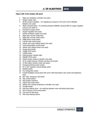 [L-39 ALBATROS] DCS
EAGLE DYNAMICS 117
Figure 100: Front cockpit, left panel
1. Flight suit ventilation controller (not used)
2. Oxygen supply valve
3. AD-6E pressure regulator – for regulating air pressure in the anti-G suit’s inflatable
bladders (not used)
4. Diluter demand switch – for switching between NORMAL demand (RPK-52 oxygen regulator
mixture) and 100% O2
5. Emergency oxygen switch
6. Oxygen regulator test access
7. Helmet ventilation switch (not used)
8. Flight data recorder (FDR) light
9. Flight data recorder (FDR) switch
10. RSBN beacon audio button
11. R-832M radio control panel
12. Helmet visor quick heating button (not used)
13. Taxi/Landing lights control switch
14. Helmet visor heating switch (not used)
15. Canopy lock handle
16. TURBO STOP switch
17. TURBO button
18. External power indicator light
19. ENGINE STOP switch
20. Helmet oxygen pressure indicator (not used)
21. IK-52 oxygen pressure indicator and flow annunciator
22. IV-300 engine vibration meter test button
23. Emergency/Parking brake handle
24. RT-12 JPT regulator manual disable switch
25. ENGINE button
26. Fire extinguisher button
27. Cockpit floodlight control panel with red to white illumination color switch and brightness
knob
28. SEC. REG. emergency fuel switch
29. Flap control buttons
30. Flap position indicators
31. Engine start mode switch
32. Helmet visor heating temperature controller (not used)
33. Throttle handle
34. Pitot tube selector lever – for switching between main and backup pitot tubes
35. SPU-9 intercom (ICS) control panel
36. Fuel shut-off valve lever
37. Pitot tube heating buttons
 
