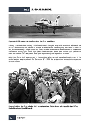 DCS [L-39 ALBATROS]
12 HISTORY
Figure 4: X-02 prototype landing after the first test flight
Literally 10 minutes after landing, Duchoň had to take off again. High level authorities arrived on the
factory’s airfield and it was decided to arrange an air show with solo and group aerobatics for them. At
first, accompanied by a single-seat L-29A, the X-02 flew at low altitude with extended air brakes and
switched on landing lights. Later, high speed passes followed, which were finished by a spectacular
climb and combat turn. The guests were quite impressed by this improvised air show.
After these flights, X-02 was returned to the workshop, where a small operational development of the
control system was completed. On December 2nd
, 1968, the airplane was shown to the customer
representatives.
Figure 5: After the first official X-02 prototype test flight. From left to right: Jan Vlček,
Rudolf Duchoň, Karel Dlouhý.
 