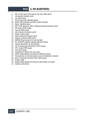 DCS [L-39 ALBATROS]
122 COCKPIT L-39С
6. RKL-41 ADF outer-inner beacon (far-near NDB) switch
7. L/G position indicator panel
8. L/G control lever
9. VD-20 barometric altimeter gauge
10. KUSM-1200 airspeed and Mach number indicator
11. Stores indication panel
12. KPP-1273K gauge for AGD-1 Attitude directional indicator (ADI)
13. IFR hood control handle
14. Warning lights panel
15. Left armament indication panel
16. Master caution panel
17. Right armament indication panel
18. Caution & advisory lights panel
19. ERROR GA gyroscope error warning light
20. MC. SYNCHR magnetic heading alignment button
21. Vertical velocity/turn & slip indicator
22. TST-2 exhaust gas temperature (EGT) gauge
23. ITE-2 engine RPM gauge
24. Fuel meter gauge
25. Individual air shower duct (not used)
26. UVPD cockpit altitude and pressure difference gauge
27. Three-pointer oil and fuel pressure and oil temperature indicator
28. RKL-41 automatic direction finder (ADF) gauge
29. Rudder pedal
30. Rudder pedal adjustment (based on pilot height, not used)
31. Airplane control stick
 