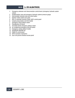 DCS [L-39 ALBATROS]
126 COCKPIT L-39С
1. Emergency extension and interconnection control levers (emergency hydraulic system
valves)
2. Double-pointer main and emergency hydraulic systems pressure gauge
3. Warning light intensity knob and check button
4. Ejection unlock switch (not used)
5. RKL-41 automatic direction finder (ADF) control panel
6. Cockpit pressurization and ECS handle
7. Emergency stores jettison switch
8. Miscellaneous CB panel
9. Arm/Safe bombs emergency jettison switch
10. Air conditioning emergency shut-off switch
11. Emergency canopy jettison handle
12. INTERCOM GROUND CB
13. RSBN-5S control panel
14. KM-8 correction mechanism
15. Gyro unit ground checkout access panel
 