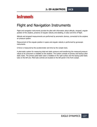 [L-39 ALBATROS] DCS
EAGLE DYNAMICS 127
Instruments
Flight and Navigation Instruments
Flight and navigation instruments provide the pilot with information about altitude, airspeed, angular
position of the airplane, presence of angular velocity and skidding, G-value and time of flight.
Altitude and airspeed measurements are performed by aerometric devices, connected to the airplane
air pressure system.
Measurement of the angular position in space and angular velocity is performed by gyroscopic
instruments.
G-force is measured by the accelerometer and time by the cockpit clock.
A pitot-static system for measuring total and static pressure and transferring the measured pressure
values to its consumers is installed on the airplane. The system consists of primary and backup pitot-
static tubes. The primary pitot-static tube is installed on the right surface and the backup pitot-static
tube on the left one. Pitot tube controls are located on the left panel in the front cockpit.
 