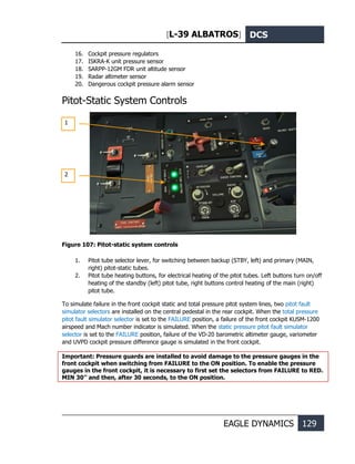 [L-39 ALBATROS] DCS
EAGLE DYNAMICS 129
16. Cockpit pressure regulators
17. ISKRA-K unit pressure sensor
18. SARPP-12GM FDR unit altitude sensor
19. Radar altimeter sensor
20. Dangerous cockpit pressure alarm sensor
Pitot-Static System Controls
Figure 107: Pitot-static system controls
1. Pitot tube selector lever, for switching between backup (STBY, left) and primary (MAIN,
right) pitot-static tubes.
2. Pitot tube heating buttons, for electrical heating of the pitot tubes. Left buttons turn on/off
heating of the standby (left) pitot tube, right buttons control heating of the main (right)
pitot tube.
To simulate failure in the front cockpit static and total pressure pitot system lines, two pitot fault
simulator selectors are installed on the central pedestal in the rear cockpit. When the total pressure
pitot fault simulator selector is set to the FAILURE position, a failure of the front cockpit KUSM-1200
airspeed and Mach number indicator is simulated. When the static pressure pitot fault simulator
selector is set to the FAILURE position, failure of the VD-20 barometric altimeter gauge, variometer
and UVPD cockpit pressure difference gauge is simulated in the front cockpit.
Important: Pressure guards are installed to avoid damage to the pressure gauges in the
front cockpit when switching from FAILURE to the ON position. To enable the pressure
gauges in the front cockpit, it is necessary to first set the selectors from FAILURE to RED.
MIN 30’’ and then, after 30 seconds, to the ON position.
1
2
 