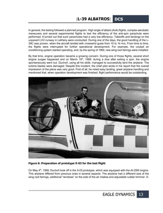 [L-39 ALBATROS] DCS
EAGLE DYNAMICS 13
In general, the testing followed a planned program. High angle of attack (AoA) flights, complex aerobatic
maneuvers and several experimental flights to test the efficiency of the anti-spin parachute were
performed. It turned out that such parachutes had a very low efficiency. Takeoffs and landings on the
unpaved LVÚ runway in Letňany were conducted. During one of the days, the good handling of the L-
39С was proven, when the aircraft landed with crosswind gusts from 10 to 14 m/s. From time to time,
the flights were interrupted for further operational development. For example, the cockpit air
conditioning system started operating, and, by the spring of 1969, new wing root fairings were installed.
By that time, engine operation became a growing concern. During one of those flights, several short
engine surges happened and on March 19th
, 1969, during a dive after exiting a spin, the engine
spontaneously went out. Duchoň, using all his skills, managed to successfully land the airplane. The
turbine blades were damaged. Despite this incident, the chief pilot wrote in his report that the overall
impression of the plane was very good. First of all, he noted easy landing, great airplane handling and
mentioned that, when operation development was finished, flight performance would be outstanding.
Figure 6: Preparation of prototype X-03 for the test flight
On May 4th
, 1969, Duchoň took off in the X-03 prototype, which was equipped with the AI-25W engine.
This airplane differed from previous ones in several aspects: The airplane had a different size of the
wing root fairings, additional “windows” on the side of the air intakes and adjustable rudder trimmer. X-
 