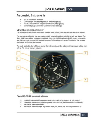 [L-39 ALBATROS] DCS
EAGLE DYNAMICS 131
Aerometric Instruments
• VD-20 barometric altimeter;
• UVPD cockpit altitude and pressure difference gauge;
• KUSM-1200 combined airspeed and Mach number gauge;
• Combined gauge variometer (artificial horizon backup).
VD-20 Barometric Altimeter
The altimeter located on the instrument panel in each cockpit, indicates aircraft altitude in meters.
The two pointer altimeter has two concentrically mounted pointers coded in length and shape. The
short thick inner pointer indicates the altitude from 0 to 20,000 meters in 1,000 meters increments
and the long outer pointer indicates increments of 100 meters and pans of hundreds. The smallest
graduation is 10-meter increments.
The knob located in the left lower part of the instrument provides a barometric pressure setting from
670 to 790 mm of mercury column.
Figure 109: VD-20 barometric altimeter
1. Hundreds meters dial (measuring range – 0—1000 м, increments of 100 meters)
2. Thousands meters dial (measuring range – 0—20000 м, increments of 1000 meters)
3. Barometric pressure window
4. Barometric pressure / QFE adjustment knob, for setting the altitude pointers to “0”
1
2
3
4
5
5
 