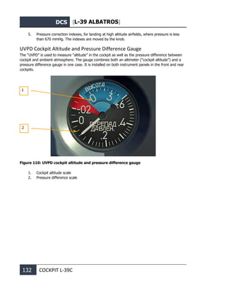 DCS [L-39 ALBATROS]
132 COCKPIT L-39С
5. Pressure correction indexes, for landing at high altitude airfields, where pressure is less
than 670 mmHg. The indexes are moved by the knob.
UVPD Cockpit Altitude and Pressure Difference Gauge
The “UVPD” is used to measure “altitude” in the cockpit as well as the pressure difference between
cockpit and ambient atmosphere. The gauge combines both an altimeter (“cockpit altitude”) and a
pressure difference gauge in one case. It is installed on both instrument panels in the front and rear
cockpits.
Figure 110: UVPD cockpit altitude and pressure difference gauge
1. Cockpit altitude scale
2. Pressure difference scale
1
2
 