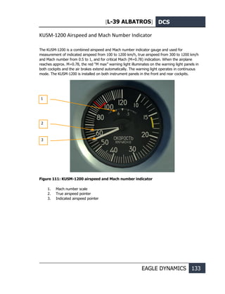 [L-39 ALBATROS] DCS
EAGLE DYNAMICS 133
KUSM-1200 Airspeed and Mach Number Indicator
The KUSM-1200 is a combined airspeed and Mach number indicator gauge and used for
measurement of indicated airspeed from 100 to 1200 km/h, true airspeed from 300 to 1200 km/h
and Mach number from 0.5 to 1, and for critical Mach (M=0.78) indication. When the airplane
reaches approx. M=0.78, the red “М max” warning light illuminates on the warning light panels in
both cockpits and the air brakes extend automatically. The warning light operates in continuous
mode. The KUSM-1200 is installed on both instrument panels in the front and rear cockpits.
Figure 111: KUSM-1200 airspeed and Mach number indicator
1. Mach number scale
2. True airspeed pointer
3. Indicated airspeed pointer
1
2
3
 