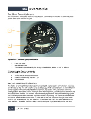 DCS [L-39 ALBATROS]
134 COCKPIT L-39С
Combined Gauge Variometer
The variometer is intended to measure vertical speed. Variometers are installed on both instrument
panels in the front and rear cockpits.
Figure 112: Combined gauge variometer
1. Climb rate scale
2. Descent rate scale
3. Variometer adjustment knob, for setting the variometer pointer to the “0” position
Gyroscopic Instruments
• AGD-1 attitude directional indicator
• Electrical turn and slip indicator (T/S)
• Accelerometer
AGD-1 Remote Artificial Horizon
The AGD-1 gives the pilot information about bank and pitch angles relative to the horizon, presence
and direction of slip. The KPP-1273K is used as ADI gauge, which is a combination of artificial horizon
pointer together with command and additional pointers. To use the SDU L-39 remote command
landing system, the ADI has lateral and longitudinal channel pointers, as well as course deviation and
altitude deviation pointers. The pointers are controlled by signals from the command landing system.
The SDU-L39 provides semi-automatic airplane control during landing. This system is enabled by the
SDU circuit breaker located on the main CB panel and by the SDU switch on the right panel in the
front cockpit. To enable the ADI, it is necessary to enable the BATTERY and AGD-GMK CBs on the
main electrical CB panel in the front cockpit. After pressing the cage (АРРЕТИР) button, the lamp
1
2
3
 