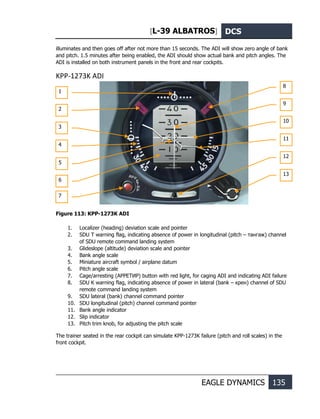 [L-39 ALBATROS] DCS
EAGLE DYNAMICS 135
illuminates and then goes off after not more than 15 seconds. The ADI will show zero angle of bank
and pitch. 1.5 minutes after being enabled, the ADI should show actual bank and pitch angles. The
ADI is installed on both instrument panels in the front and rear cockpits.
KPP-1273K ADI
Figure 113: KPP-1273K ADI
1. Localizer (heading) deviation scale and pointer
2. SDU T warning flag, indicating absence of power in longitudinal (pitch – тангаж) channel
of SDU remote command landing system
3. Glideslope (altitude) deviation scale and pointer
4. Bank angle scale
5. Miniature aircraft symbol / airplane datum
6. Pitch angle scale
7. Cage/arresting (АРРЕТИР) button with red light, for caging ADI and indicating ADI failure
8. SDU K warning flag, indicating absence of power in lateral (bank – крен) channel of SDU
remote command landing system
9. SDU lateral (bank) channel command pointer
10. SDU longitudinal (pitch) channel command pointer
11. Bank angle indicator
12. Slip indicator
13. Pitch trim knob, for adjusting the pitch scale
The trainer seated in the rear cockpit can simulate KPP-1273K failure (pitch and roll scales) in the
front cockpit.
1
2
3
4
5
6
8
9
10
11
12
13
7
 
