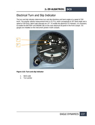 [L-39 ALBATROS] DCS
EAGLE DYNAMICS 137
Electrical Turn and Slip Indicator
The turn and slip indicator determines turn and slip directions and bank angles at a speed of 350
km/h. The angular velocity measurement limit is ±5,7°/s, which corresponds to 45° bank angle and a
speed of 350 km/h. Bank scale intervals are 15°. To enable the electrical T/S indicator, it is necessary
to enable the BATTERY and ENGINE CBs on the main electrical CB panel in the front cockpit. T/S
gauges are installed on the instrument panels in both cockpits.
Figure 115: Turn and slip indicator
1. Bank scale
2. Turn pointer
1
2
 