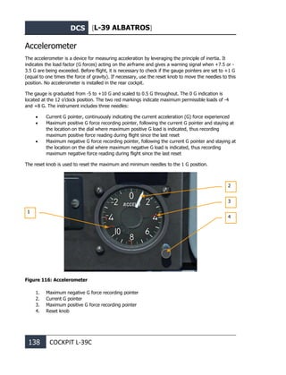 DCS [L-39 ALBATROS]
138 COCKPIT L-39С
Accelerometer
The accelerometer is a device for measuring acceleration by leveraging the principle of inertia. It
indicates the load factor (G forces) acting on the airframe and gives a warning signal when +7.5 or -
3.5 G are being exceeded. Before flight, it is necessary to check if the gauge pointers are set to +1 G
(equal to one times the force of gravity). If necessary, use the reset knob to move the needles to this
position. No accelerometer is installed in the rear cockpit.
The gauge is graduated from -5 to +10 G and scaled to 0.5 G throughout. The 0 G indication is
located at the 12 o’clock position. The two red markings indicate maximum permissible loads of -4
and +8 G. The instrument includes three needles:
• Current G pointer, continuously indicating the current acceleration (G) force experienced
• Maximum positive G force recording pointer, following the current G pointer and staying at
the location on the dial where maximum positive G load is indicated, thus recording
maximum positive force reading during flight since the last reset
• Maximum negative G force recording pointer, following the current G pointer and staying at
the location on the dial where maximum negative G load is indicated, thus recording
maximum negative force reading during flight since the last reset
The reset knob is used to reset the maximum and minimum needles to the 1 G position.
Figure 116: Accelerometer
1. Maximum negative G force recording pointer
2. Current G pointer
3. Maximum positive G force recording pointer
4. Reset knob
1
2
3
4
 