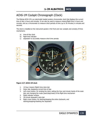 [L-39 ALBATROS] DCS
EAGLE DYNAMICS 139
AChS-1M Cockpit Chronograph (Clock)
The Molnija AChS-1M is an electrically heated aviation chronometer clock that displays the current
time of day in hours and minutes. It can also be used to measure mission/flight time in hours and
minutes, and as a chronometer to measure short periods of time (up to 30 minutes) in minutes and
seconds.
The clock is installed on the instrument panels in the front and rear cockpits and consists of three
mechanisms:
a) time-of-day clock
b) flight time indicator
c) stopwatch to accurately measure short time periods
Figure 117: AChS-1M clock
1. 12-hour mission (flight) time clock dial
2. Outer dial, displaying current time of day
3. Left crown button, for winding the clock, setting the hour and minute hands of the outer
dial, and changing the mode (start/stop/reset) of the flight time mechanism
4. Mode indicator window
5. 30-minute stopwatch clock dial
6. Right crown button, for starting/stopping the entire clockwork, and
starting/stopping/resetting the stopwatch
1
2
3
4
5
6
 