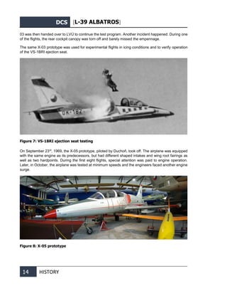 DCS [L-39 ALBATROS]
14 HISTORY
03 was then handed over to LVÚ to continue the test program. Another incident happened: During one
of the flights, the rear cockpit canopy was torn off and barely missed the empennage.
The same X-03 prototype was used for experimental flights in icing conditions and to verify operation
of the VS-1BRI ejection seat.
Figure 7: VS-1BRI ejection seat testing
On September 23rd
, 1969, the X-05 prototype, piloted by Duchoň, took off. The airplane was equipped
with the same engine as its predecessors, but had different shaped intakes and wing root fairings as
well as two hardpoints. During the first eight flights, special attention was paid to engine operation.
Later, in October, the airplane was tested at minimum speeds and the engineers faced another engine
surge.
Figure 8: X-05 prototype
 