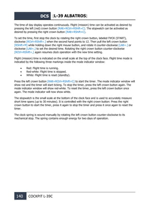 DCS [L-39 ALBATROS]
140 COCKPIT L-39С
The time of day display operates continuously. Flight (mission) time can be activated as desired by
pressing the left (red) crown button [RAlt+RCtrl+RShift+C]. The stopwatch can be activated as
desired by pressing the right crown button [RAlt+RShift+C].
To set the time, first stop the clock by rotating the right crown button, labeled ПУСК (START),
clockwise [RCtrl+RShift+.] when the second hand points to 12. Then pull the left crown button
[RShift+M] while holding down the right mouse button, and rotate it counter-clockwise [LAlt+.] or
clockwise [LAlt+,] to set the desired time. Rotating the right crown button counter-clockwise
[RCtrl+RShift+,] again resumes clock operation with the new time setting.
Flight (mission) time is indicated on the small scale at the top of the clock face. Flight time mode is
indicated by the following three markings inside the mode indicator window:
• Red: Flight time is running.
• Red-white: Flight time is stopped.
• White: Flight time is reset (standby).
Press the left crown button [RAlt+RCtrl+RShift+C] to start the timer. The mode indicator window will
show red and the timer will start ticking. To stop the timer, press the left crown button again. The
mode indicator window will show red-white. To reset the timer, press the left crown button once
again. The mode indicator will now show white.
The stopwatch is the small scale at the bottom of the clock face and is used to accurately measure
short time spans (up to 30 minutes). It is controlled with the right crown button: Press the right
crown button to start the timer, press it again to stop the timer and press it once again to reset the
timer.
The clock spring is wound manually by rotating the left crown button counter-clockwise to its
mechanical stop. The spring contains enough energy for two days of operation.
 