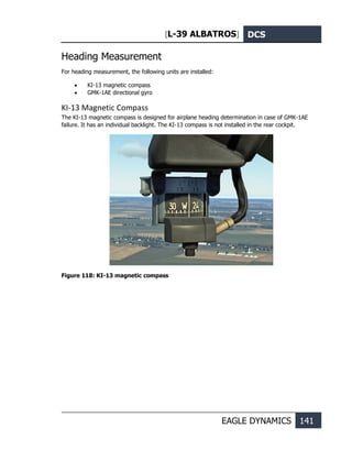 [L-39 ALBATROS] DCS
EAGLE DYNAMICS 141
Heading Measurement
For heading measurement, the following units are installed:
• KI-13 magnetic compass
• GMK-1AE directional gyro
KI-13 Magnetic Compass
The KI-13 magnetic compass is designed for airplane heading determination in case of GMK-1AE
failure. It has an individual backlight. The KI-13 compass is not installed in the rear cockpit.
Figure 118: KI-13 magnetic compass
 