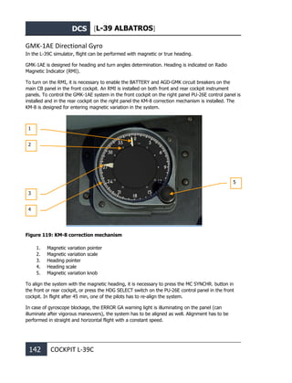 DCS [L-39 ALBATROS]
142 COCKPIT L-39С
GMK-1AE Directional Gyro
In the L-39С simulator, flight can be performed with magnetic or true heading.
GMK-1AE is designed for heading and turn angles determination. Heading is indicated on Radio
Magnetic Indicator (RMI).
To turn on the RMI, it is necessary to enable the BATTERY and AGD-GMK circuit breakers on the
main CB panel in the front cockpit. An RMI is installed on both front and rear cockpit instrument
panels. To control the GMK-1AE system in the front cockpit on the right panel PU-26E control panel is
installed and in the rear cockpit on the right panel the KM-8 correction mechanism is installed. The
KM-8 is designed for entering magnetic variation in the system.
Figure 119: KM-8 correction mechanism
1. Magnetic variation pointer
2. Magnetic variation scale
3. Heading pointer
4. Heading scale
5. Magnetic variation knob
To align the system with the magnetic heading, it is necessary to press the MC SYNCHR. button in
the front or rear cockpit, or press the HDG SELECT switch on the PU-26E control panel in the front
cockpit. In flight after 45 min, one of the pilots has to re-align the system.
In case of gyroscope blockage, the ERROR GA warning light is illuminating on the panel (can
illuminate after vigorous maneuvers), the system has to be aligned as well. Alignment has to be
performed in straight and horizontal flight with a constant speed.
1
2
3
5
4
 