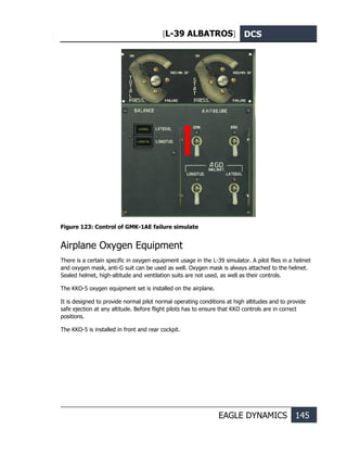 [L-39 ALBATROS] DCS
EAGLE DYNAMICS 145
Figure 123: Control of GMK-1AE failure simulate
Airplane Oxygen Equipment
There is a certain specific in oxygen equipment usage in the L-39 simulator. A pilot flies in a helmet
and oxygen mask, anti-G suit can be used as well. Oxygen mask is always attached to the helmet.
Sealed helmet, high-altitude and ventilation suits are not used, as well as their controls.
The KKO-5 oxygen equipment set is installed on the airplane.
It is designed to provide normal pilot normal operating conditions at high altitudes and to provide
safe ejection at any altitude. Before flight pilots has to ensure that KKO controls are in correct
positions.
The KKO-5 is installed in front and rear cockpit.
 