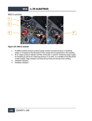 DCS [L-39 ALBATROS]
146 COCKPIT L-39С
KKO-5 controls
Figure 124: KKO-5 controls
1. M-2000K excessive pressure pressure gauge monitors excessive pressure in breathing
system. It is located on the left panel in front cockpit and not-operational in the simulator.
2. IK-52 oxygen pressure indicator and flow annunciator is used for monitoring oxygen supply
for breathing as well as for measuring pressure in air tanks. It is installed on the left panels
in both cockpits. Flags indicators converge during inhale and diverge when exhaling.
3. Inhalation indication
4. Exhalation indication
1
2
3 4
 