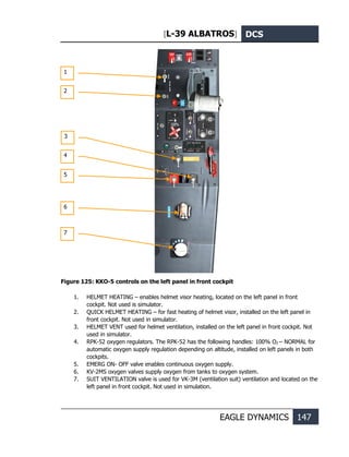 [L-39 ALBATROS] DCS
EAGLE DYNAMICS 147
Figure 125: KKO-5 controls on the left panel in front cockpit
1. HELMET HEATING – enables helmet visor heating, located on the left panel in front
cockpit. Not used is simulator.
2. QUICK HELMET HEATING – for fast heating of helmet visor, installed on the left panel in
front cockpit. Not used in simulator.
3. HELMET VENT used for helmet ventilation, installed on the left panel in front cockpit. Not
used in simulator.
4. RPK-52 oxygen regulators. The RPK-52 has the following handles: 100% О2 – NORMAL for
automatic oxygen supply regulation depending on altitude, installed on left panels in both
cockpits.
5. EMERG ON- OFF valve enables continuous oxygen supply.
6. KV-2MS oxygen valves supply oxygen from tanks to oxygen system.
7. SUIT VENTILATION valve is used for VK-3M (ventilation suit) ventilation and located on the
left panel in front cockpit. Not used in simulation.
1
2
3
4
5
6
7
 