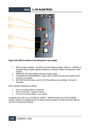 DCS [L-39 ALBATROS]
148 COCKPIT L-39С
Figure 126: KKO-5 controls on the left panel in rear cockpit
1. RPK-52 oxygen regulators. The RPK-52 has the following handles: 100% О2 – NORMAL for
automatic oxygen supply regulation depending on altitude, installed on left panels in both
cockpits.
2. EMERG ON- OFF valve enables continuous oxygen supply.
3. KV-2MS BOTTLES INTERCONNECT oxygen valve connects front and rear cockpit air lines.
Located in rear cockpit.
4. SUIT VENTILATION valve is used for VK-3M (ventilation suit) ventilation. Not used in
simulation.
KKO-5 operation depending on altitude:
• Up to 2 km pilot breathes in cockpit air
• From 3 km to 8km – oxygen-air mixture
• From 8 km to service ceiling – pure oxygen
At altitudes lower than 2 km, if the RPK-52 100%О2 – NORMAL handle is set into the NORMAL
position, oxygen is not supplied and IK-52 oxygen pressure indicator and flow annunciator flags do
not react on inhaling and exhaling.
1
2
3
4
 