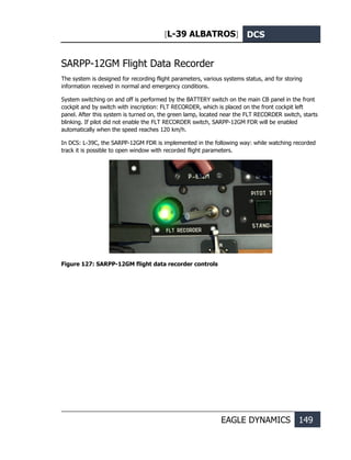[L-39 ALBATROS] DCS
EAGLE DYNAMICS 149
SARPP-12GM Flight Data Recorder
The system is designed for recording flight parameters, various systems status, and for storing
information received in normal and emergency conditions.
System switching on and off is performed by the BATTERY switch on the main CB panel in the front
cockpit and by switch with inscription: FLT RECORDER, which is placed on the front cockpit left
panel. After this system is turned on, the green lamp, located near the FLT RECORDER switch, starts
blinking. If pilot did not enable the FLT RECORDER switch, SARPP-12GM FDR will be enabled
automatically when the speed reaches 120 km/h.
In DCS: L-39С, the SARPP-12GM FDR is implemented in the following way: while watching recorded
track it is possible to open window with recorded flight parameters.
Figure 127: SARPP-12GM flight data recorder controls
 